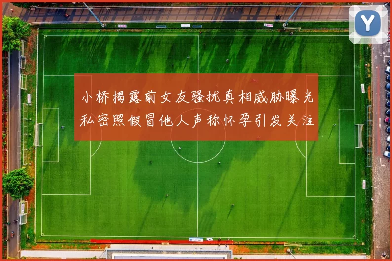 小桥揭露前女友骚扰真相威胁曝光私密照假冒他人声称怀孕引发关注