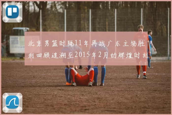 北京男篮时隔11年再战广东主场胜利回顾追溯至2015年2月的辉煌时刻