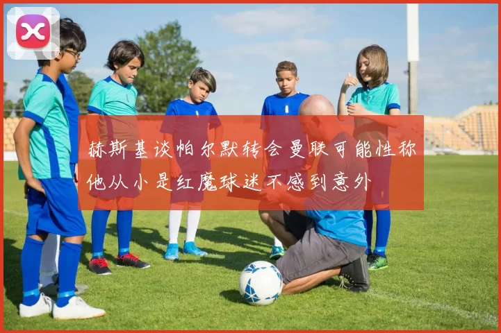 赫斯基谈帕尔默转会曼联可能性称他从小是红魔球迷不感到意外