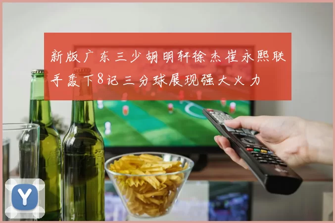 新版广东三少胡明轩徐杰崔永熙联手轰下8记三分球展现强大火力