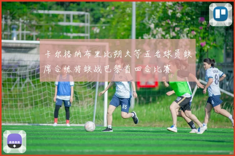 卡尔格纳布里比朔夫等五名球员缺席合练将缺战巴黎首回合比赛