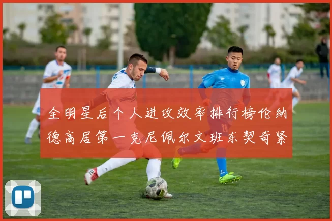 全明星后个人进攻效率排行榜伦纳德高居第一克尼佩尔文班东契奇紧随其后