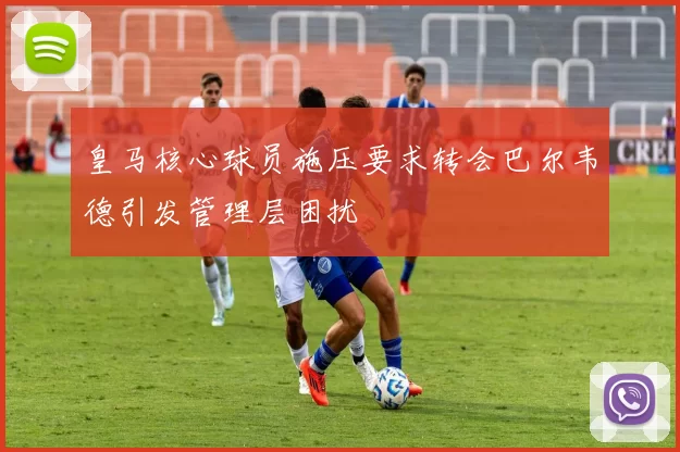 皇马核心球员施压要求转会巴尔韦德引发管理层困扰