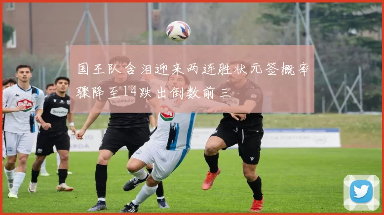 国王队含泪迎来两连胜状元签概率骤降至14跌出倒数前三