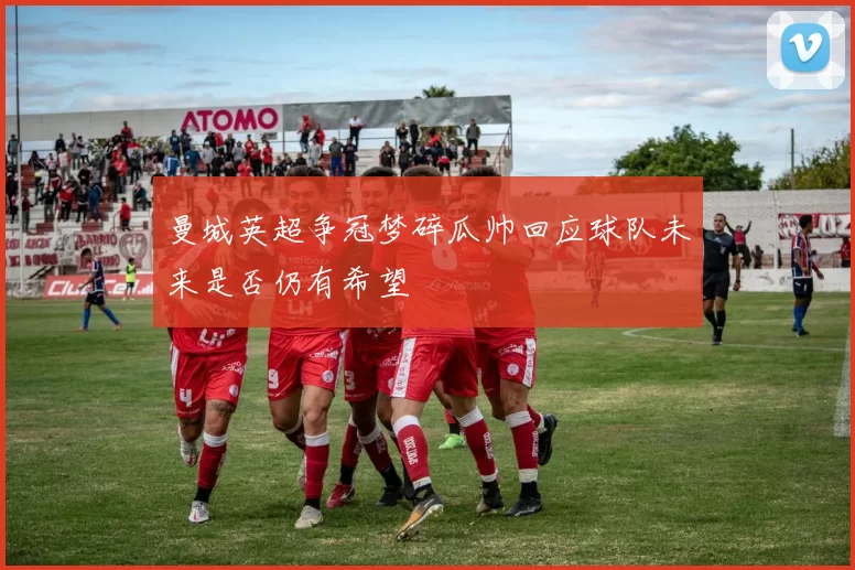 曼城英超争冠梦碎瓜帅回应球队未来是否仍有希望