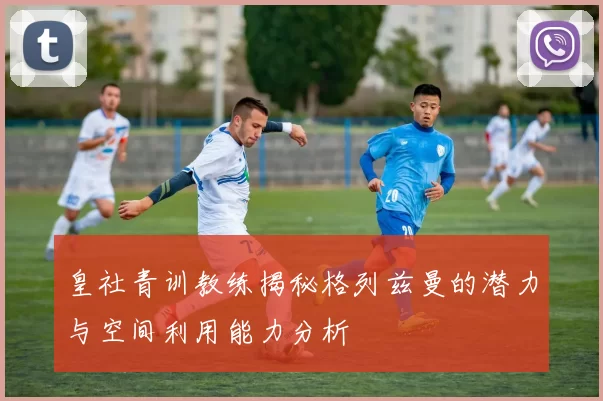 皇社青训教练揭秘格列兹曼的潜力与空间利用能力分析