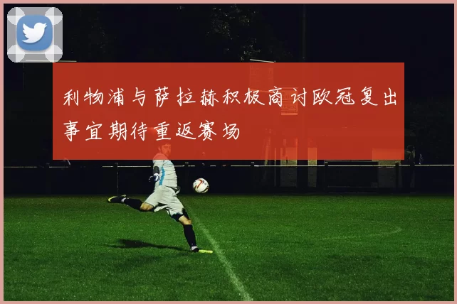 利物浦与萨拉赫积极商讨欧冠复出事宜期待重返赛场