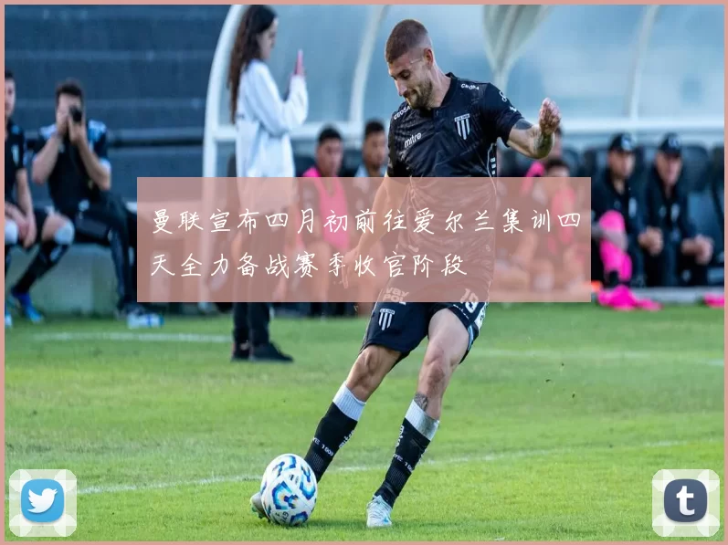 曼联宣布四月初前往爱尔兰集训四天全力备战赛季收官阶段