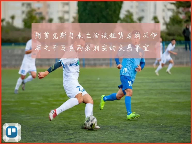阿贾克斯与米兰洽谈租赁后购买伊布之子马克西米利安的交易事宜