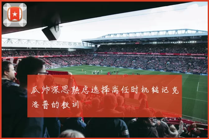 瓜帅深思熟虑选择离任时机铭记克洛普的教训