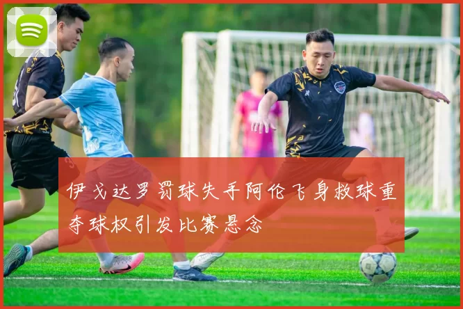 伊戈达罗罚球失手阿伦飞身救球重夺球权引发比赛悬念