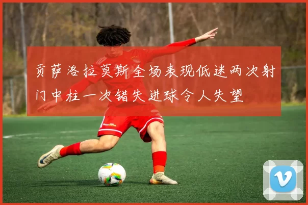贡萨洛拉莫斯全场表现低迷两次射门中柱一次错失进球令人失望