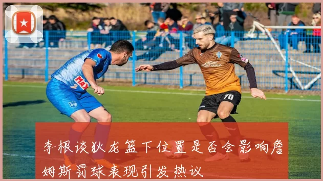 李根谈狄龙篮下位置是否会影响詹姆斯罚球表现引发热议