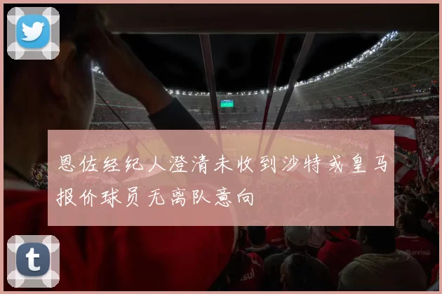 恩佐经纪人澄清未收到沙特或皇马报价球员无离队意向