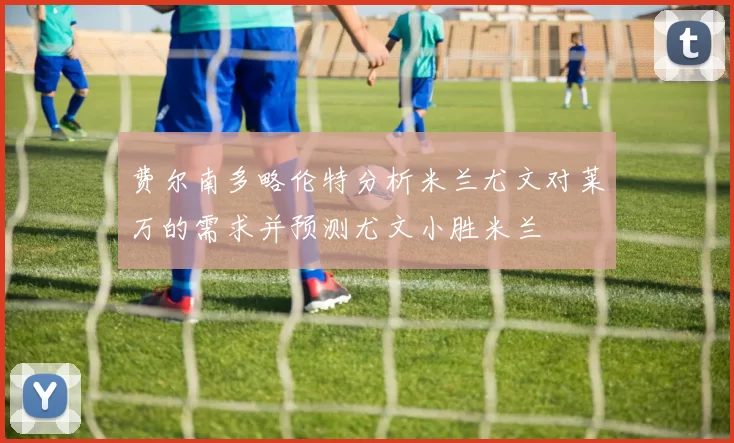 费尔南多略伦特分析米兰尤文对莱万的需求并预测尤文小胜米兰