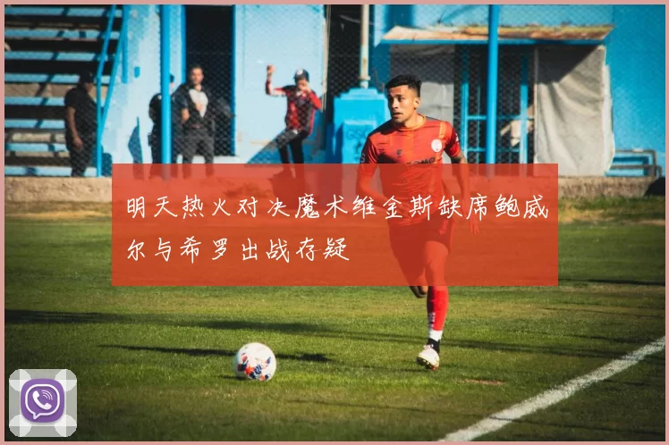 明天热火对决魔术维金斯缺席鲍威尔与希罗出战存疑