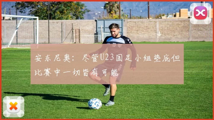 安东尼奥：尽管U23国足小组垫底但比赛中一切皆有可能