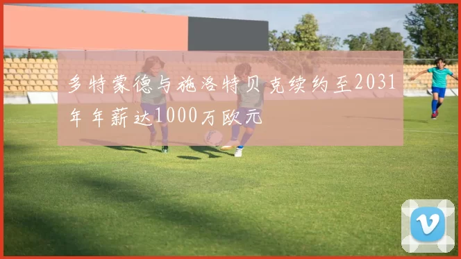 多特蒙德与施洛特贝克续约至2031年年薪达1000万欧元