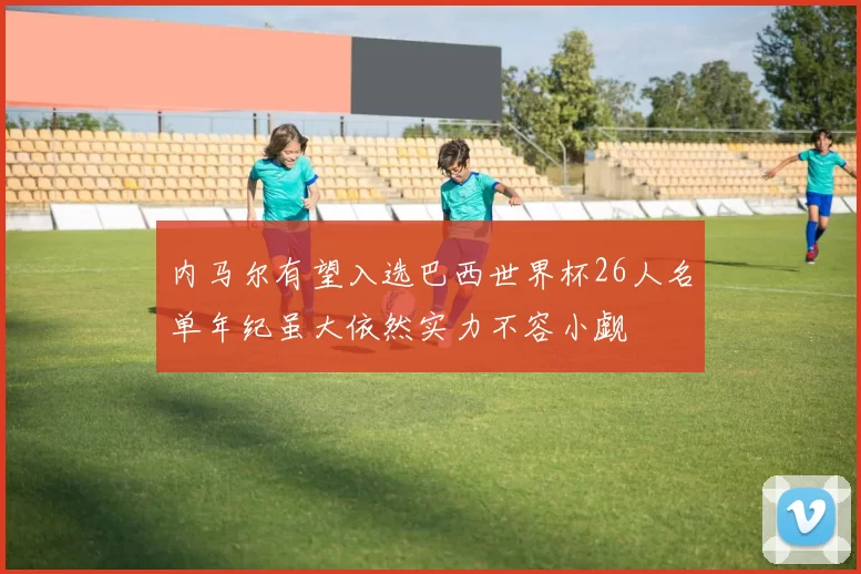 内马尔有望入选巴西世界杯26人名单年纪虽大依然实力不容小觑